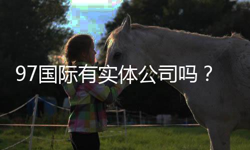 97国际有实体公司吗?:实地探访揭秘真相