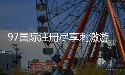 97国际注册尽享刺激游戏乐趣！