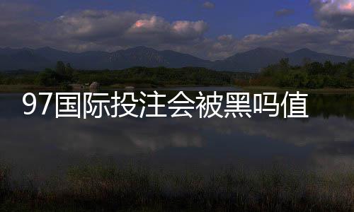 97国际投注会被黑吗值得警惕吗？