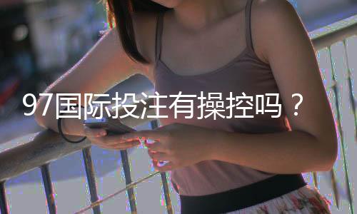 97国际投注有操控吗？揭秘真相