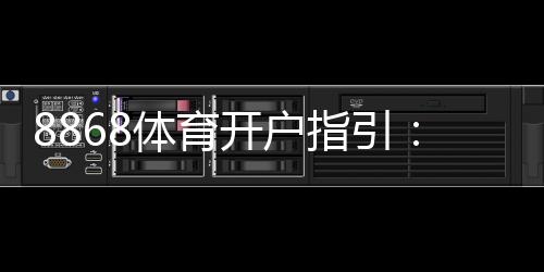 8868体育开户指引：新手注册步骤、身份验证流程与安全注意事项全攻略