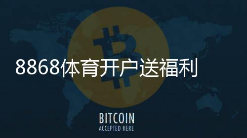 8868体育开户送福利怎么玩？新手注册优惠领取方法与安全提醒
