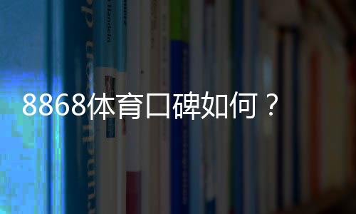 8868体育口碑如何？真实用户评价与平台信誉全方位解析