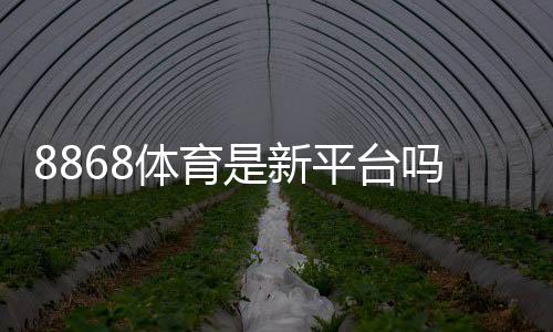 8868体育是新平台吗?平台背景、信誉与安全性全面解析