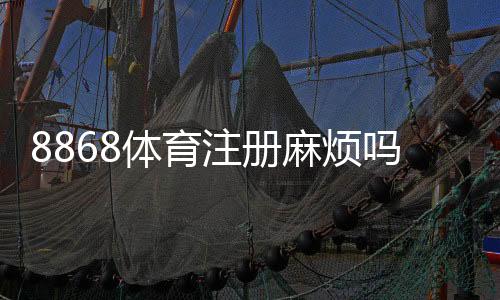 8868体育注册麻烦吗？一步步教你快速注册并解决常见问题