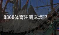 8868体育注册麻烦吗？一步步教你快速注册并解决常见问题