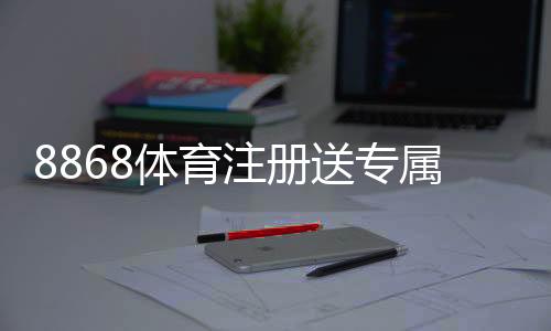 8868体育注册送专属奖励:新手领取步骤、优惠规则与常见问题详解