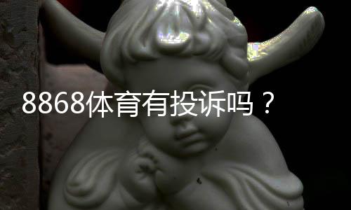 8868体育有投诉吗？真实用户投诉记录、平台回应与维权步骤详解