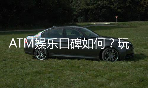 ATM娱乐口碑如何?玩家真实体验与评价大揭秘