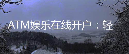 ATM娱乐在线开户：轻松注册畅享顶级电子游艺体验