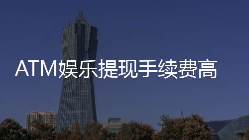 ATM娱乐提现手续费高吗？资深玩家解析费用明细与省钱技巧