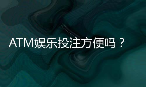 ATM娱乐投注方便吗？资深玩家亲测存取款流畅体验