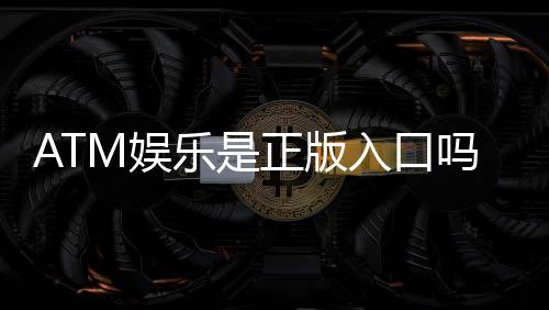 ATM娱乐是正版入口吗?揭秘平台资质与安全充值攻略
