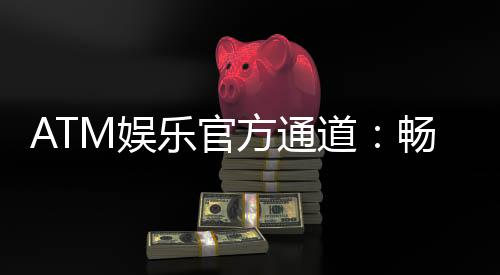 ATM娱乐官方通道:畅享顶级棋牌与电子游艺的尊贵体验