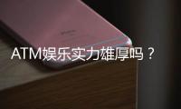 ATM娱乐实力雄厚吗？深度解析其平台优势与玩家真实体验