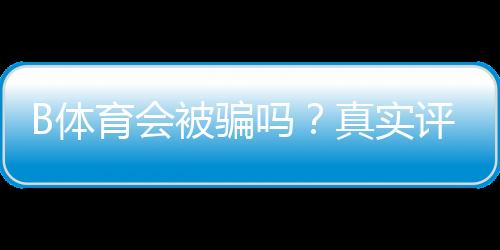 B体育会被骗吗？真实评测与新手防骗实用指南
