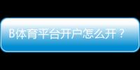 B体育平台开户怎么开？新手注册流程、实名认证与常见问题全面解析