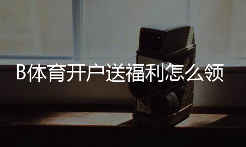 B体育开户送福利怎么领?新手开户步骤、优惠类型与注意事项一看就懂