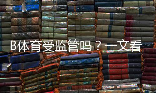 B体育受监管吗？一文看懂牌照、合规与风险提示
