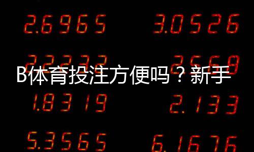 B体育投注方便吗?新手体验、操作流程与安全性全面评测
