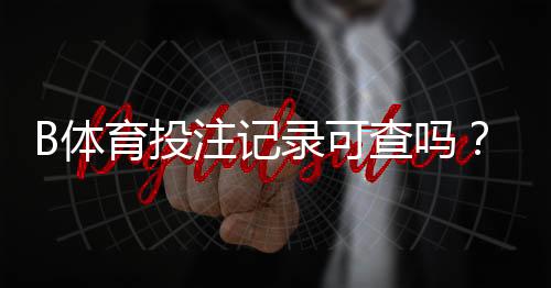 B体育投注记录可查吗？新手必看：快速查询方法与隐私保护指南