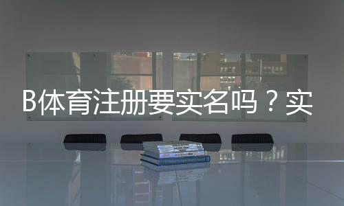 B体育注册要实名吗？实名认证流程、必要性与隐私安全解析