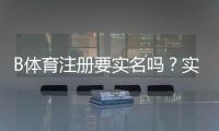 B体育注册要实名吗？实名认证流程、必要性与隐私安全解析