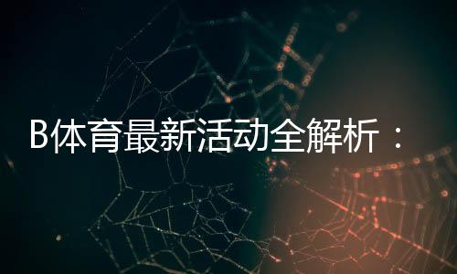 B体育最新活动全解析：优惠详情、领取步骤与参与攻略