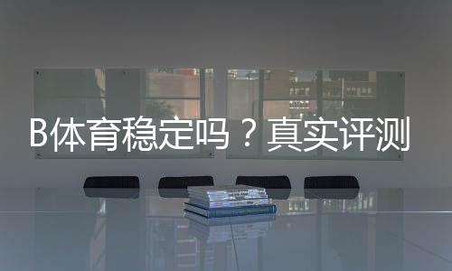 B体育稳定吗？真实评测与用户口碑：平台稳定性、提款速度与安全性全面解析