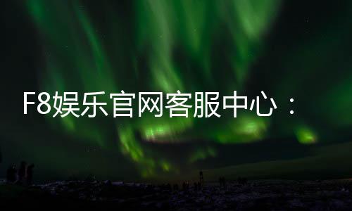 F8娱乐官网客服中心:专业服务与高效解决方案指南