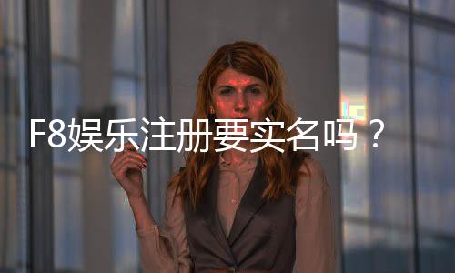 F8娱乐注册要实名吗?实名认证流程与注意事项详解