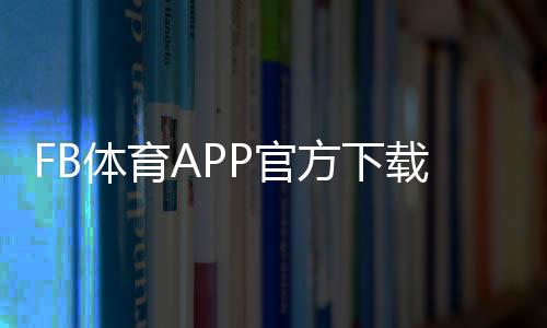 FB体育APP官方下载通道最新入口:官方渠道、安装教程与安全防骗指南