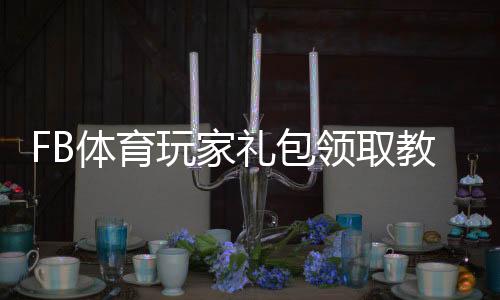 FB体育玩家礼包领取教程：新手激活步骤、礼包内容与使用攻略