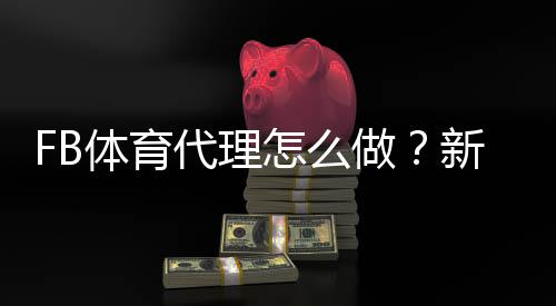 FB体育代理怎么做？新手注册、推广与佣金结算全流程攻略