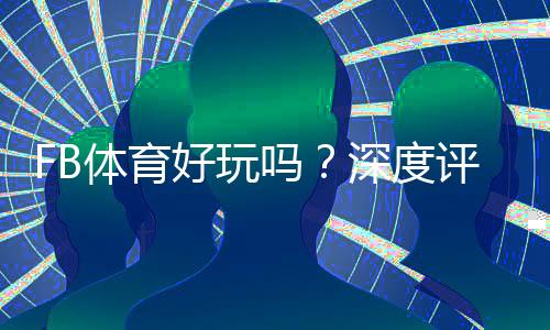 FB体育好玩吗？深度评测：玩法特色、优缺点与新手攻略