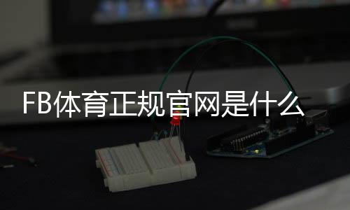 FB体育正规官网是什么？官方下载入口、注册教程与安全性全面解析