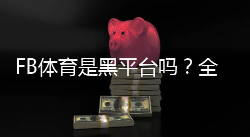 FB体育是黑平台吗？全面调查真相、用户评价与辨别技巧