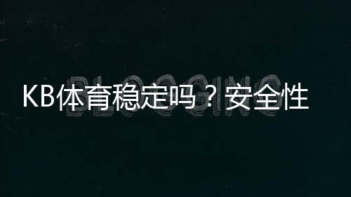 KB体育稳定吗？安全性、提现速度与真实口碑全面评测