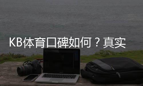 KB体育口碑如何？真实玩家评价、信誉与安全性全面解析