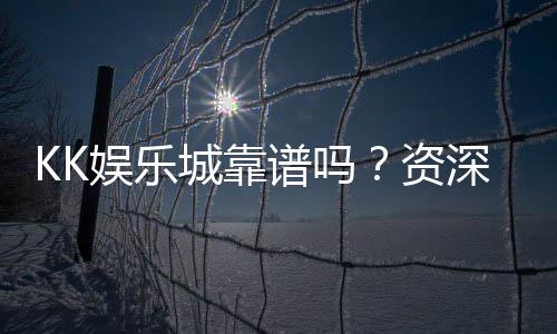 KK娱乐城靠谱吗？资深玩家实测体验与安全分析