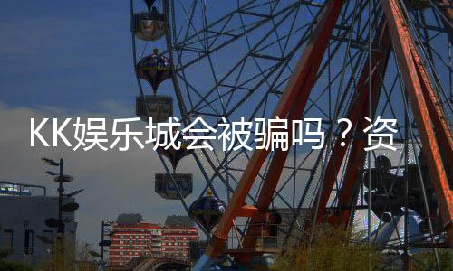 KK娱乐城会被骗吗？资深玩家揭秘防骗技巧与平台安全性