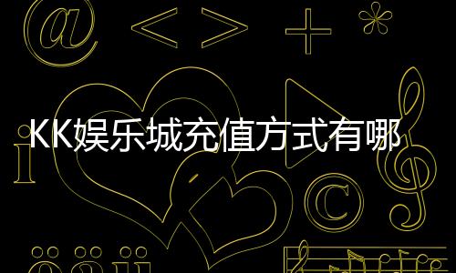 KK娱乐城充值方式有哪些？详解最新存款渠道与到账时间