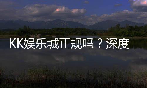 KK娱乐城正规吗？深度解析其资质与玩家真实体验