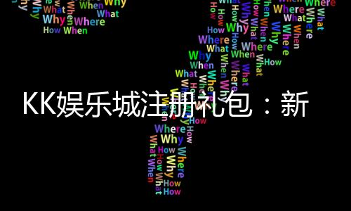 KK娱乐城注册礼包：新手必领的超值豪礼与独家优惠