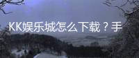 KK娱乐城怎么下载？手把手教你快速安装畅玩攻略