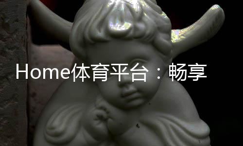 Home体育平台:畅享全球顶级赛事与多元化投注体验