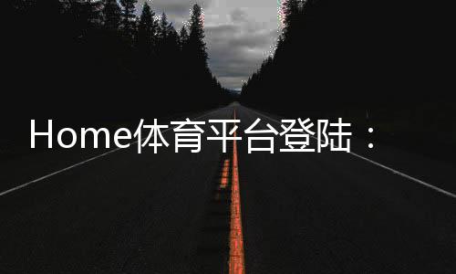 Home体育平台登陆：一站式畅享全球顶级体育赛事投注体验