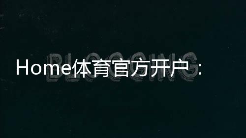 Home体育官方开户：轻松注册指南与独家优惠活动