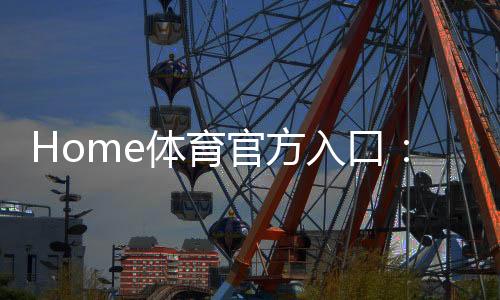 Home体育官方入口：畅享顶级赛事投注与电子游艺体验