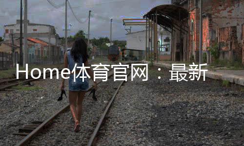 Home体育官网：最新赛事资讯与投注攻略一网打尽